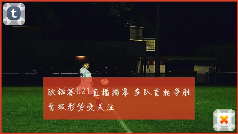 欧锦赛U21直播揭幕 多队首轮争胜晋级形势受关注