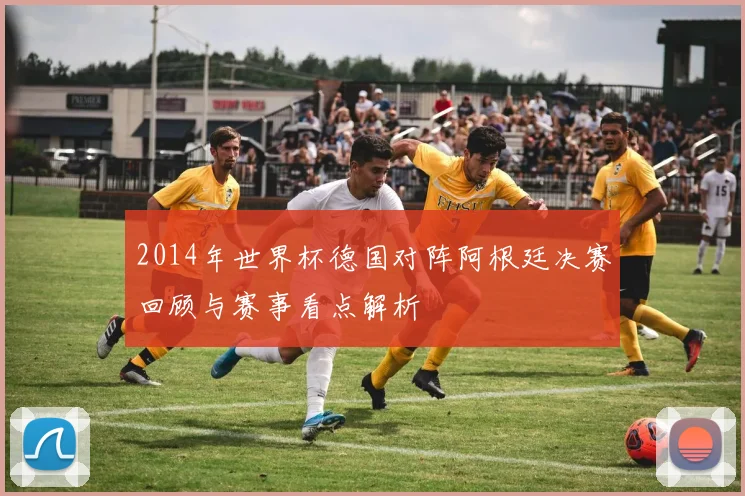 2014年世界杯德国对阵阿根廷决赛回顾与赛事看点解析