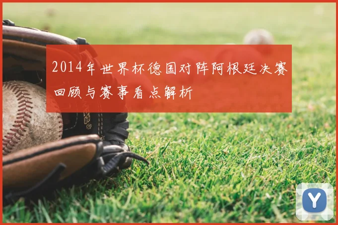 2014年世界杯德国对阵阿根廷决赛回顾与赛事看点解析