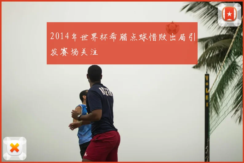 2014年世界杯希腊点球惜败出局引发赛场关注